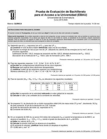 Materia QUÍMICA Prueba de Evaluación de Bachillerato para el Acceso a la Universidad EBAU Universidad de Extremadura Curso 20192020 Tiempo máximo de la prueba 1h 30 min INSTRUCCIONES PARA REALIZAR EL EXAMEN El examen consta de 10 preguntas de las que habrá que elegir 5 Cada una de ellas está valorada en 2 puntos Observación importante No se debe responder a más de cinco preguntas ya que aunque se contesten más sólo se tendrán en cuenta las cinco primeras preguntas respondidas Si se desea que al…