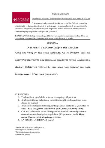 Materia GRIEGO II Pruebas de Acceso a Enseñanzas Universitarias de Grado 20142015 El alumno debe elegir una de las dos opciones A o B En la propuesta seleccionada el alumno debe traducir el texto griego y contestar al resto de las cuestiones Se valorará la ortografía y la coherencia de las respuestas Para la traducción puede usarse un diccionario griegoespañol con el apéndice gramatical IMPORTANTE Esta hoja no se entrega El texto y las cuestiones que se respondan deben ser copiados en el cuader…