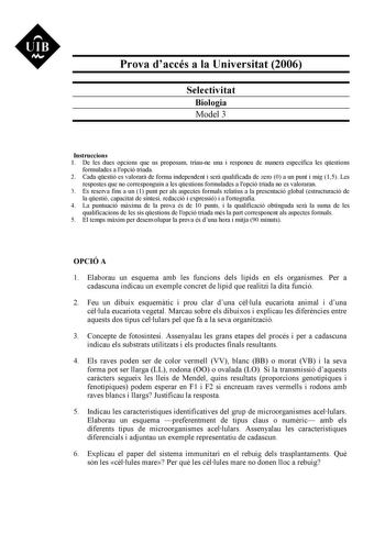 UIB N Prova daccés a la Universitat 2006 Selectivitat Biologia Model 3 Instruccions 1 De les dues opcions que us proposam triaune una i responeu de manera específica les qestions formulades a lopció triada 2 Cada qestió es valorar de forma independent i ser qualificada de zero 0 a un punt i mig 15 Les respostes que no corresponguin a les qestions formulades a lopció triada no es valoraran 3 Es reserva fins a un 1 punt per als aspectes formals relatius a la presentació global estructuració de la…