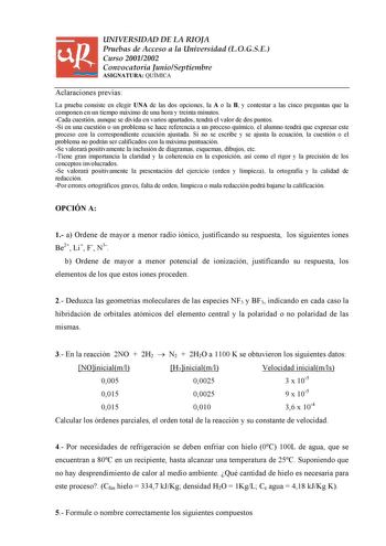 UNIVERSIDAD DE LA RIOJA Pruebas de Acceso a la Universidad LOGSE Curso 20012002 Convocatoria JunioSeptiembre ASIGNATURA QUÍMICA Aclaraciones previas La prueba consiste en elegir UNA de las dos opciones la A o la B y contestar a las cinco preguntas que la componen en un tiempo máximo de una hora y treinta minutos Cada cuestión aunque se divida en varios apartados tendrá el valor de dos puntos Si en una cuestión o un problema se hace referencia a un proceso químico el alumno tendrá que expresar e…