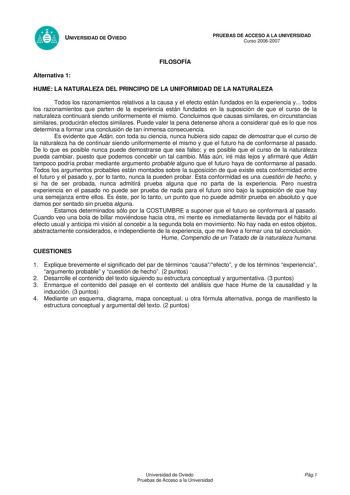 UNIVERSIDAD DE OVIEDO FILOSOFÍA PRUEBAS DE ACCESO A LA UNIVERSIDAD Curso 20062007 Alternativa 1 HUME LA NATURALEZA DEL PRINCIPIO DE LA UNIFORMIDAD DE LA NATURALEZA Todos los razonamientos relativos a la causa y el efecto están fundados en la experiencia y todos los razonamientos que parten de la experiencia están fundados en la suposición de que el curso de la naturaleza continuará siendo uniformemente el mismo Concluimos que causas similares en circunstancias similares producirán efectos simil…