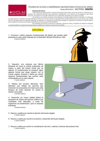 PRUEBAS DE ACCESO A ENSEÑANZAS UNIVERSITARIAS OFICIALES DE GRADO Curso 20132014 MATERIA DISEÑO INFORMACIÓN PREVIA  Cada examen presenta opción A y opción B El alumno debe elegir una de las opciones y resolverla en su  totalidad  Las  respuestas  deberán  estar  claramente  identificadas  con  el  número  de  la  pregunta  al  que  hacen  referencia  El examen será resuelto totalmente en el cuadernillo entregado para realizar la prueba  No obstante con carácter opcional y extraordinario el alumn…