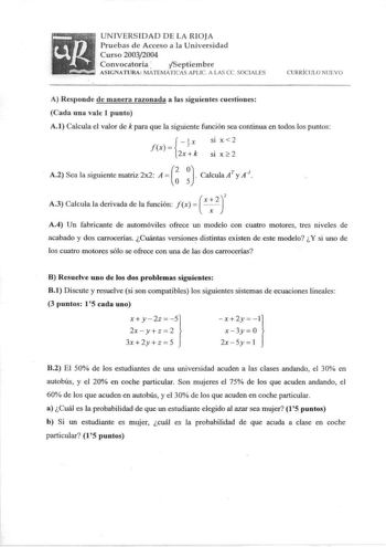 UNIVERSIDAD DE LA RIOJA Pruebas de Acceso a la Universidad Curso 20032004 Convocatoria  Septiembre ASIGNATURA MATEMÁTICAS APUC A LAS ce SOCIALES CURRÍ CULO NUEVO A Responde de manera razonada a las siguientes cuestiones Cada una vale 1 punto A1 Calcula el valor de k para que la siguiente función sea continua en todos los puntos fx  x Sl X  2 2xk SI X 2   A2 Sea la siguiente matriz 2x2 A    Calcula AT y A1 2 A3 Calcula Ia derivada de la función f x   x   A4 Un fabricante de automóviles ofrece un…