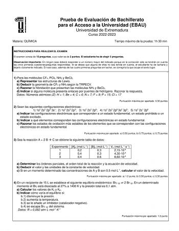 Materia QUÍMICA Prueba de Evaluación de Bachillerato para el Acceso a la Universidad EBAU Universidad de Extremadura Curso 20222023 Tiempo máximo de la prueba 1h 30 min INSTRUCCIONES PARA REALIZAR EL EXAMEN El examen consta de 10 preguntas cuyo valor es de 2 puntos El estudiante ha de elegir 5 preguntas Observación importante En ningún caso deberá responder a un número mayor del indicado porque en la corrección sólo se tendrán en cuenta las cinco primeras cuestionespreguntas respondidas Si se d…