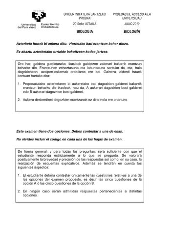 eman te ubt zazu Universidad Euskal Herriko del País Vasco Unibertsitatea UNIBERTSITATERA SARTZEKO PROBAK 2010eko UZTAILA BIOLOGIA PRUEBAS DE ACCESO A LA UNIVERSIDAD JULIO 2010 BIOLOGÍA Azterketa honek bi aukera ditu Horietako bati erantzun behar diozu Ez ahaztu azterketako orrialde bakoitzean kodea jartzea Oro har galdera guztietarako ikasleak galdetzen zaionari bakarrik erantzun beharko dio Erantzunen zehaztasuna eta laburtasuna sarituko da eta hala dagokionean azalpeneskemak erabiltzea ere b…