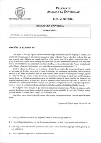 PRUEBAS DE AccFSO A LA UNIVERSIDAD UNIVERSIDAD DE CANTABRIA LOE  JUNIO 2014 LITERATURA UNIVERSAL INDICACIONES Deberá elegir una opción de las dos que se ofrecen OPCIÓN DE EXAMEN N 1 No espero ni pido que alguien crea en el extraño aunque simple relato que me dispongo a escribir Loco estaría si lo esperara cuando mis sentidos rechazan su propia evidencia Pero no estoy loco y sé muy bien que esto no es un sueño Mañana voy a morir y quisiera aliviar hoy mi alma Mi propósito inmediato consiste en p…