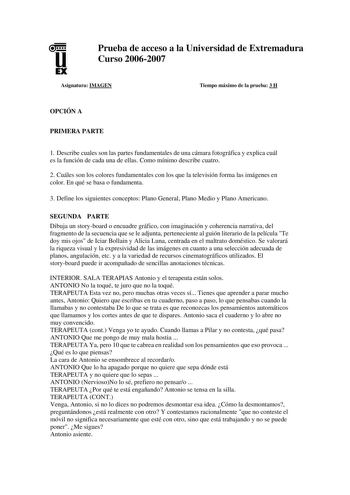 u EX Prueba de acceso a la Universidad de Extremadura Curso 20062007 Asignatura IMAGEN Tiempo máximo de la prueba 3 H OPCIÓN A PRIMERA PARTE 1 Describe cuales son las partes fundamentales de una cámara fotográfica y explica cuál es la función de cada una de ellas Como mínimo describe cuatro 2 Cuáles son los colores fundamentales con los que la televisión forma las imágenes en color En qué se basa o fundamenta 3 Define los siguientes conceptos Plano General Plano Medio y Plano Americano SEGUNDA …