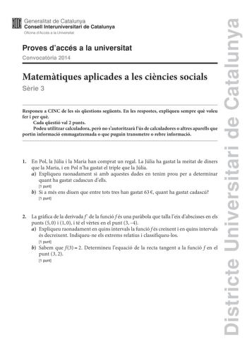 Districte Universitari de Catalunya M Generalitat de Catalunya W Consell lnteruniversitari de Catalunya Oficina dAccés a la Universitat Proves daccés a la universitat Convocatria 2014 Matemtiques aplicades a les cincies socials Srie 3 Responeu a CINC de les sis qestions segents En les respostes expliqueu sempre qu voleu fer i per qu Cada qestió val 2 punts Podeu utilitzar calculadora per no sautoritzar lús de calculadores o altres aparells que portin informació emmagatzemada o que puguin transm…