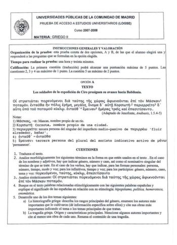 e l V UNIVERSIDADES PÚBLICAS DE LA COMUNIDAD DE MADRID PRUEBA D E ACCESO A ESTUDIOS UNIVERSITARIOS LOGSE MATERIA GRIEGO 11 Curso 20072008 INSTRUCCIONES GENE RALES Y VALORACIÓN Organización de la prueba esta prueba consta de dos opciones A y B de las que el alumno elegirá una y responderá a las preguntas que se formulan en la opción elegida Tiempo para realizar la prueba una hora y treinta minutos Calificación La primera cuestión traducción podrá alcanzar una puntuación máxima de 5 puntos Las cu…