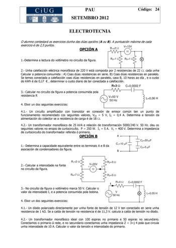 CiUG C ll KJ lTlltL lERIf RI lll l lCIA PAU SETEMBRO 2012 Código 24 ELECTROTECNIA O alumno contestará os exercicios dunha das dúas opcións A ou B A puntuación máxima de cada exercicio é de 25 puntos OPCIÓN A R12 W V15V  1Determina a lectura do voltímetro no circuíto da figura R21 W R31 W V 2 Unha calefacción eléctrica monofásica de 220 V está composta por 2 resistencias de 22 W cada unha Calcular a potencia consumida  A Coas dúas resistencias en serie B Coas dúas resistencias en paralelo Se tem…