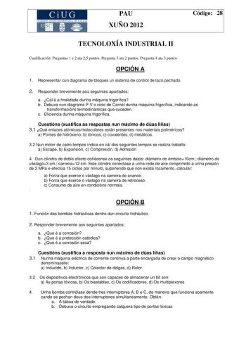 CiUG COMIS IÓN INTERUNIVERSITAR IA DE GALICIA PAU XUÑO 2012 Código 28 TECNOLOXÍA INDUSTRIAL II Cualificación Preguntas 1 e 2 ata 25 puntos Pregunta 3 ata 2 puntos Pregunta 4 ata 3 puntos OPCIÓN A 1 Representar cun diagrama de bloques un sistema de control de lazo pechado 2 Responder brevemente aos seguintes apartados a Cal é a finalidade dunha máquina frigorífica b Debuxa nun diagrama PV o ciclo de Carnot dunha máquina frigorífica indicando as transformacións termodinámicas que suceden c Eficie…