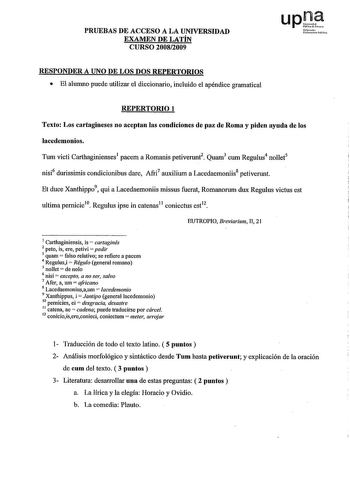 PRUEBAS DE ACCESO A LA UNIVERSIDAD EXAMEN DE LATÍN CURSO 20082009 upJ1 Nf loilttiI MsN RESPONDER A UNO DE LOS DOS REPERTORIOS  El alumno puede utilizar el diccionario incluido el apéndice gramatical REPERTORIO 1 Texto Los cartagineses no aceptan las condiciones de paz de Roma y piden ayuda de los lacedemonios Tum victi Carthaginienses1 pacem a Romanis petivenmt2 Quam3 cum Regulus4 nollet5 nisi6 durissimis condicionibus dare Afri7 auxilium a Lacedaemoníis8 petivenmt Et duce Xanthippo9 qui a Lace…