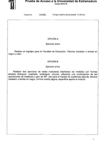 Prueba de Acceso a la Universidad de Extremadura Curso 201415 Asignatura DISEÑO Tiempo máximo de la prueba 1h30 min OPCIÓN A Ejercicio único Realiza un logotipo para la Facultad de Educación Técnica rotulador o similar en negro o color OPCIÓN B Ejercicio único Realizar dos ejercicios de redes modulares diseñando los módulos con formas simples triángulo cuadrado rectángulo círculo utilizando una combinación de las operaciones de traslación y giro de 45 usa para el trazado la cuadrícula adjunta t…