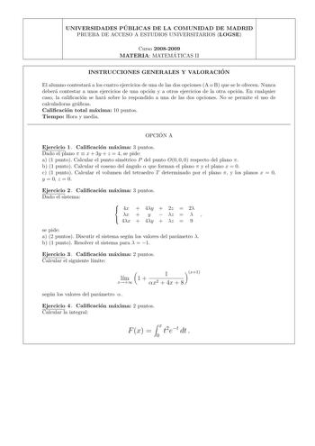 UNIVERSIDADES PU BLICAS DE LA COMUNIDAD DE MADRID PRUEBA DE ACCESO A ESTUDIOS UNIVERSITARIOS LOGSE Curso 20082009 MATERIA MATEMA TICAS II INSTRUCCIONES GENERALES Y VALORACIO N El alumno contestara a los cuatro ejercicios de una de las dos opciones A o B que se le ofrecen Nunca debera contestar a unos ejercicios de una opcion y a otros ejercicios de la otra opcion En cualquier caso la calicacion se hara sobre lo respondido a una de las dos opciones No se permite el uso de calculadoras gracas Cal…