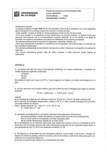 UNIVERSIDAD DlLA RIOJA Prueba de Acceso a la Universidad LOE Curso 20122013 Convocatoria   Julio ASIGNATURA QUÍMICA Aclaraciones previas La prueba consiste en elegir UNA de las dos opciones la A o la B y contestar a las cinco preguntas que la componen en un tiempo máximo de una hora y treinta minutos Cada cuestión aunque se divida en varios apartados tendrá el valor de dos puntos Si en una cuestión o un problema se hace referencia a un proceso químico el alumno tendrá que expresar este proceso …