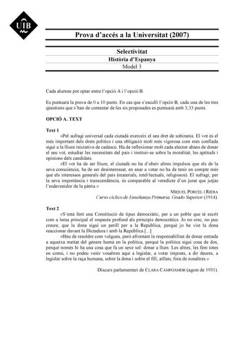 Prova daccés a la Universitat 2007 Selectivitat Histria dEspanya Model 3 Cada alumne pot optar entre lopció A i lopció B Es puntuar la prova de 0 a 10 punts En cas que sesculli lopció B cada una de les tres qestions que shan de contestar de les sis proposades es puntuar amb 333 punts OPCIÓ A TEXT Text 1 Pel sufragi universal cada ciutad exerceix el seu dret de sobirania El vot és el més important dels drets polítics i una obligació molt més vigorosa com més confiada sigui a la lliure iniciativa…