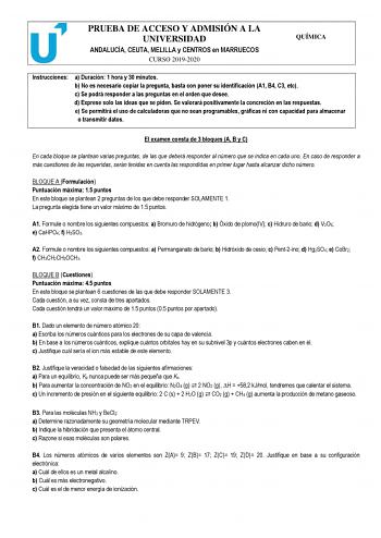 PRUEBA DE ACCESO Y ADMISIÓN A LA UNIVERSIDAD ANDALUCÍA CEUTA MELILLA y CENTROS en MARRUECOS CURSO 20192020 QUÍMICA Instrucciones a Duración 1 hora y 30 minutos b No es necesario copiar la pregunta basta con poner su identificación A1 B4 C3 etc c Se podrá responder a las preguntas en el orden que desee d Exprese solo las ideas que se piden Se valorará positivamente la concreción en las respuestas e Se permitirá el uso de calculadoras que no sean programables gráficas ni con capacidad para almace…