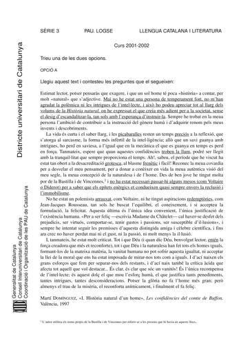 Districte universitari de Catalunya SRIE 3 PAU LOGSE LLENGUA CATALANA I LITERATURA Curs 20012002 Trieu una de les dues opcions OPCIÓ A Llegiu aquest text i contesteu les preguntes que el segueixen Estimat lector potser pensars que exagere i que un sol home té poca histria a contar per molt natural que sadjective Mai no he estat una persona de temperament fort no mhan agradat la polmica ni les intrigues de lintellecte i aix ho podeu apreciar tot al llarg dels volums de la Histria natural on he e…