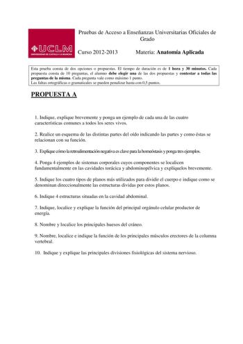 Pruebas de Acceso a Enseñanzas Universitarias Oficiales de Grado Curso 20122013 Materia Anatomía Aplicada Esta prueba consta de dos opciones o propuestas El tiempo de duración es de 1 hora y 30 minutos Cada propuesta consta de 10 preguntas el alumno debe elegir una de las dos propuestas y contestar a todas las preguntas de la misma Cada pregunta vale como máximo 1 punto Las faltas ortográficas o gramaticales se pueden penalizar hasta con 05 puntos PROPUESTA A 1 Indique explique brevemente y pon…