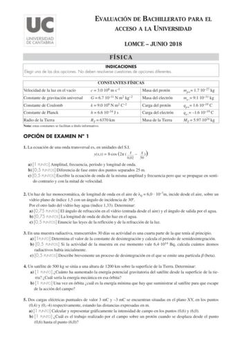 EVALUACIÓN DE BACHILLERATO PARA EL ACCESO A LA UNIVERSIDAD LOMCE  JUNIO 2018 FÍSICA INDICACIONES Elegir una de las dos opciones No deben resolverse cuestiones de opciones diferentes CONSTANTES FÍSICAS Velocidad de la luz en el vacío c  30 108 m s1 Masa del protón Constante de gravitación universal G  67 1011 N m2 kg2 Masa del electrón Constante de Coulomb Constante de Planck k  90 109 N m2 C2 h  66 1034 J s Carga del protón Carga del electrón Radio de la Tierra RT  6370 km Nota estas constantes…