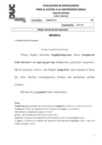 EVALUACIÓN DE BACHILLERATO PARA EL ACCESO A LA UNIVERSIDAD EBAU FASE DE OPCIÓN CURSO 20182019 MATERIA GRIEGO II 3 Convocatoria J U L I O Elegir una de las dos opciones OPCIÓN A 1TRADUCCIÓN 45 puntos El asno y la piel de león Esopo                                           Notas  participio de aoristo medio de  envolverse en echarse por encima  3 pers sg imperfecto de la voz pasiva de  ser considerado   complemento agente por todos    literalmente había huida es decir huían  3 persona de singula…