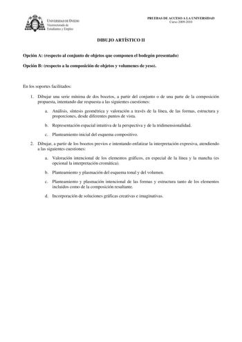 IVERSIDAD DE VIEDO Vicerrectorado de E tudiantes y Empleo PRUEBAS DE ACCESO A LA UNIVERSIDAD Curso 20092010 DIBUJO ARTÍSTICO II Opción A respecto al conjunto de objetos que componen el bodegón presentado Opción B respecto a la composición de objetos y volumenes de yeso En los soportes facilitados 1 Dibujar una serie mínima de dos bocetos a partir del conjunto o de una parte de la composición propuesta intentando dar respuesta a las siguientes cuestiones a Análisis síntesis geométrica y valoraci…