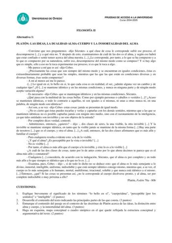 UNIVERSIDAD DE OVIEDO FILOSOFÍA II PRUEBAS DE ACCESO A LA UNIVERSIDAD Curso 20042005 Alternativa 1 PLATÓN LAS IDEAS LA DUALIDAD ALMACUERPO Y LA INMORTALIDAD DEL ALMA  Conviene que nos preguntemos dijo Sócrates a qué clase de cosa le corresponde sufrir ese proceso el descomponerse  y a qué otra no Y después de esto examinaremos de cuál de las dos es el alma y según eso habrá que estar confiado o sentir temor acerca del alma nuestra  Le corresponde por tanto a lo que se ha compuesto y a lo que es…