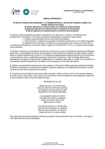 40 0 cuarto centenllrb 8 Universdad de Ovildo iS0S2008 PRUEBAS DE ACCESO A LA UNIVERSIDAD Curso 20072008 DIBUJO ARTÍSTICO II El alumno realizará las propuestas 1 y 2 obligatoriamente y de las dos restantes elegirá una Tiempo máximo tres horas El primer ejercicio se valorará sobre un máximo de cuatro puntos El segundo ejercicio se valorará sobre un máximo de tres puntos El tercer ejercicio se valorará sobre un máximo de tres puntos 1 Dibujar la figura propuesta escayola atendiendo a su estructur…