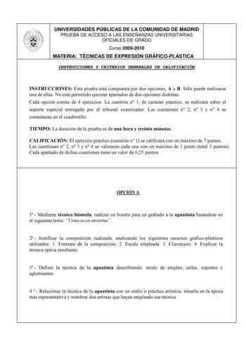 UNIVERSIDADES PÚBLICAS DE LA COMUNIDAD DE MADRID PRUEBA DE ACCESO A LAS ENSEÑANZAS UNIVERSITARIAS OFICIALES DE GRADO Curso 20092010 MATERIA TÉCNICAS DE EXPRESIÓN GRÁFICOPLÁSTICA INSTRUCCIONES Y CRITERIOS GENERALES DE CALIFICACIÓN INSTRUCCIONES Esta prueba está compuesta por dos opciones A y B Sólo puede realizarse una de ellas No está permitido ejecutar apartados de dos opciones distintas Cada opción consta de 4 ejercicios La cuestión n 1 de carácter práctico se realizará sobre el soporte espec…