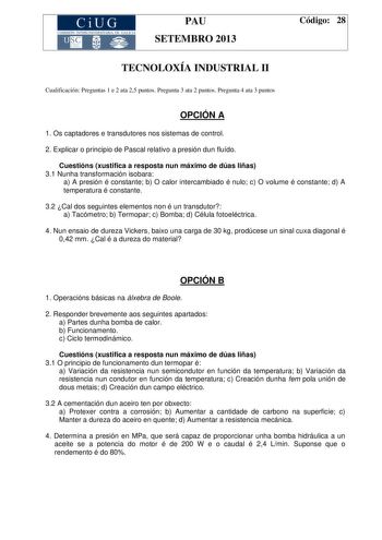 CiUG COMIS IÓN INTERUNIVERSITAR IA DE GALICIA PAU SETEMBRO 2013 Código 28 TECNOLOXÍA INDUSTRIAL II Cualificación Preguntas 1 e 2 ata 25 puntos Pregunta 3 ata 2 puntos Pregunta 4 ata 3 puntos OPCIÓN A 1 Os captadores e transdutores nos sistemas de control 2 Explicar o principio de Pascal relativo a presión dun fluído Cuestións xustifica a resposta nun máximo de dúas liñas 31 Nunha transformación isobara a A presión é constante b O calor intercambiado é nulo c O volume é constante d A temperatura…