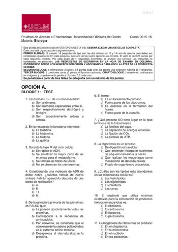 20161  lliJ  b M UNIVERSIDAD DE CASTILLA LA MANCHA Pruebas de Acceso a Enseñanzas Universitarias Oficiales de Grado Materia Biología Curso 201516 Esta prueba está estructurada en DOS OPCIONES A y B DEBERÁ ELEGIR UNA DE ELLAS COMPLETA Cada una está organizada de la siguiente forma PRIMER BLOQUE 3 puntos 14 preguntas de tipo test las dos últimas n 13 y 14 son de reserva pero deben ser contestadas igualmente En cada pregunta sólo una de las cuatro opciones es correcta El valor es de 025 puntos por…