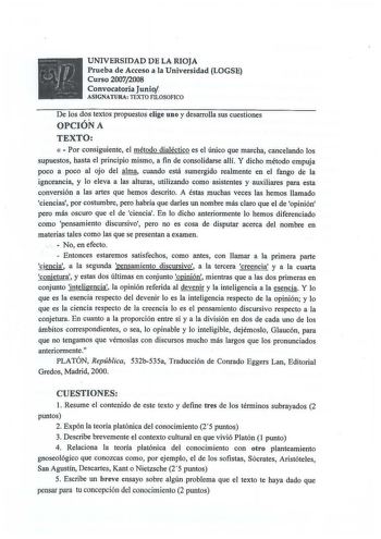 r u  J rjiJJ 1  UNIVERSIDAD D E LA RIOJA Prueb a d e Acceso a la Un iversidad LOGSE Curso 20072008 Convocatoria Junio ASIGNATURA TEXTO FILOSOFICO De los dos textos propuestos elige uno y desarrolla sus cuestiones OPCIÓN A TEXTO   Por consiguiente el método dialéctico es el único que marcha cancelando los supuestos hasta el principio mismo a fin de consolidarse allí Y dicho método empuja poco a poco al ojo del alma cuando está sumergido realmente en el fango de la ignorancia y lo eleva a las alt…