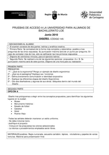 M  UNIVERSIDAD DE MURCIA    I Región de Murcia Universidad Politécnica de Cartagena PRUEBAS DE ACCESO A LA UNIVERSIDAD PARA ALUMNOS DE BACHILLERATO LOE Junio 2010 DISEÑO CÓDIGO 145 1 INDICACIONES AL ALUMNO  El examen constará de dos partes teórica y analíticacreativa  Primera Parte Se contestará de la forma más completa y sistemática posible a tres preguntas de las cinco expuestas Su puntuación máxima será de un punto por pregunta En caso de contestar más de tres sólo se calificarán las tres pr…