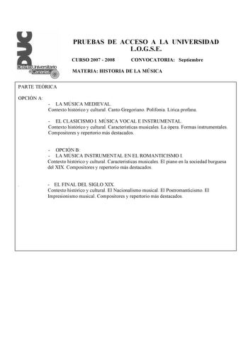 PRUEBAS DE ACCESO A LA UNIVERSIDAD LOGSE CURSO 2007  2008 CONVOCATORIA Septiembre MATERIA HISTORIA DE LA MÚSICA PARTE TEÓRICA OPCIÓN A  LA MÚSICA MEDIEVAL Contexto histórico y cultural Canto Gregoriano Polifonía Lírica profana  EL CLASICISMO I MÚSICA VOCAL E INSTRUMENTAL Contexto histórico y cultural Características musicales La ópera Formas instrumentales Compositores y repertorio más destacados  OPCIÓN B  LA MÚSICA INSTRUMENTAL EN EL ROMANTICISMO I Contexto histórico y cultural Característica…