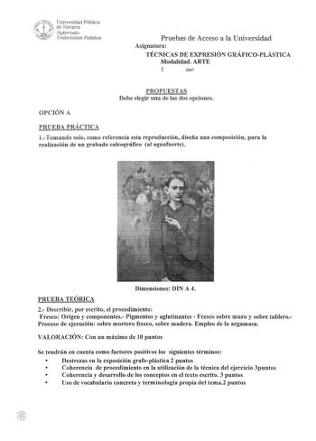 WUNf Universidad Pública J 1 de Navarra Nafarroako  dARRSo Unibertsitate Publikoa Pruebas de Acceso a la Universidad Asignatura TÉCNICAS DE EXPRESIÓN GRÁFICOPLÁSTICA Modalidad ARTE 5 2007 PROPUESTAS Debe elegir una de las dos opciones OPCIÓN A PRUEBA PRÁCTICA 1Tomando solo como referencia esta reproducción diseña una composición para la realización de un grabado calcográfico al aguafuerte Dimensiones DIN A 4 PRUEBA TEÓRICA 2 Describir por escrito el procedimiento Fresco Origen y componentes Pig…