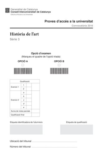 Generalitat de Catalunya Consell lnteruniversitari de Catalunya Oficina dAccés a la Universitat Proves daccés a la universitat Convocatria 2016 Histria de lart Srie 3 Opció dexamen Marqueu el quadre de lopció triada OPCIÓ A D OPCIÓ B D Qualificació 1 Exercici 1 2 a b Exercici 2 c d e Suma de notes parcials Qualificació final Etiqueta identificadora de lalumnea Etiqueta de qualificació Ubicació del tribunal  Número del tribunal  Aquesta prova consta de dos exercicis En lexercici 1 heu descollir …