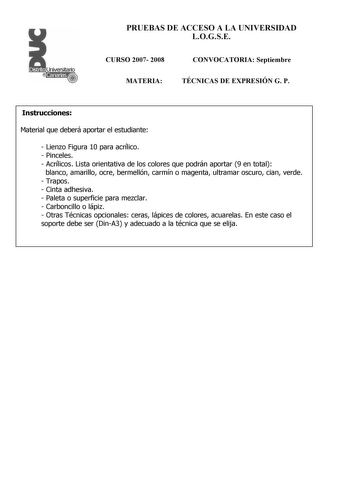 PRUEBAS DE ACCESO A LA UNIVERSIDAD LOGSE CURSO 2007 2008 MATERIA CONVOCATORIA Septiembre TÉCNICAS DE EXPRESIÓN G P Instrucciones Material que deberá aportar el estudiante  Lienzo Figura 10 para acrílico  Pinceles  Acrílicos Lista orientativa de los colores que podrán aportar 9 en total blanco amarillo ocre bermellón carmín o magenta ultramar oscuro cian verde  Trapos  Cinta adhesiva  Paleta o superficie para mezclar  Carboncillo o lápiz  Otras Técnicas opcionales ceras lápices de colores acuare…