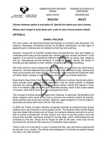 UNIBERTSITATERA SARTZEKO PROBAK 2023ko OHIKOA PRUEBAS DE ACCESO A LA UNIVERSIDAD ORDINARIA 2023 INGELESA INGLÉS Choose between option A and option B Specify the option you have chosen Please dont forget to write down your code on each of your answer sheets OPTION A ANIMAL FEELINGS For many years the idea that animals had feelings or emotions was dismissed For instance Descartes considered animals as mindless mechanisms so that signs of apparent pain or distress are not indications that they fee…