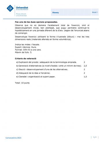 Disseny Model 1 Fes una de les dues opcions proposades Observa que no es demana lacabament total de lexercici sinó el desenvolupament inicial ben plantejat que pugui permetre continuarlo hipotticament en una jornada diferent de la dara Llegeix bé lenunciat abans de comenar Desenvolupa lexercici utilitzant la forma illustrada dibuix i mai les tres dimensions reals materials aferrats en forma volumtrica Indica les mides i lescala Suport i tcnica lliure Format DIN A3 a una cara Mxim de fulls 5 Cri…