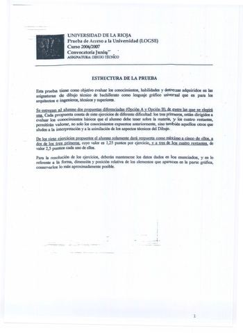 UNIVERSIDAD DE LA RIOJA  Prueba de Acceso a la Universidad LOGSE Curso 200q2007 Convocatoria Junio   ASJGNATIJRA DIBUJO lÉCNICO ESTRUCTURA DE LA PRUEBA y en Esta prueba tiene como objetivo evaluar los conocimientos habilidades destrezas adquiridos las asignaturas de dibujo técnico de bachillerato como lenguaje gráfico universal que es para los arquitectos e ingenieros técnicos y superiores  Se entregan aJ alumno dos propuestas diferenciadas Opción A y Opción B de entre las que se elegirá    Cad…