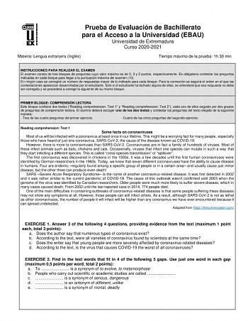 Prueba de Evaluación de Bachillerato para el Acceso a la Universidad EBAU Universidad de Extremadura Curso 20202021 Materia Lengua extranjera Inglés Tiempo máximo de la prueba 1h 30 min INSTRUCCIONES PARA REALIZAR EL EXAMEN El examen consta de tres bloques de preguntas cuyo valor máximo es de 5 3 y 2 puntos respectivamente Es obligatorio contestar las preguntas indicadas en cada bloque para llegar a la puntuación máxima del examen 10 En ningún caso se corregirá un número de respuestas mayor de …