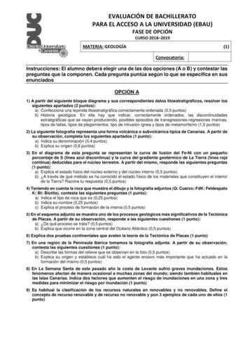 EVALUACIÓN DE BACHILLERATO PARA EL ACCESO A LA UNIVERSIDAD EBAU FASE DE OPCIÓN CURSO 20182019 MATERIA GEOLOGÍA 1 Convocatoria Instrucciones El alumno deberá elegir una de las dos opciones A o B y contestar las preguntas que la componen Cada pregunta puntúa según lo que se especifica en sus enunciados OPCIÓN A 1 A partir del siguiente bloque diagrama y sus correspondientes datos litoestratigráficos resolver los siguientes apartados 2 puntos a Confecciona una leyenda litoestratigráfica correctame…