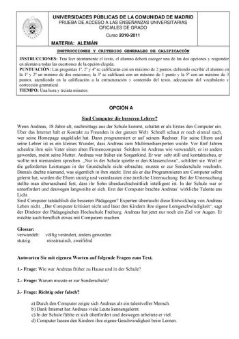 UNIVERSIDADES PÚBLICAS DE LA COMUNIDAD DE MADRID PRUEBA DE ACCESO A LAS ENSEÑANZAS UNIVERSITARIAS OFICIALES DE GRADO Curso 20102011 MATERIA ALEMÁN INSTRUCCIONES Y CRITERIOS GENERALES DE CALIFICACIÓN INSTRUCCIONES Tras leer atentamente el texto el alumno deberá escoger una de las dos opciones y responder en alemán a todas las cuestiones de la opción elegida PUNTUACIÓN Las preguntas 1 2 y 4 se calificarán con un máximo de 2 puntos debiendo escribir el alumno en la 1 y 2 un mínimo de dos oraciones…