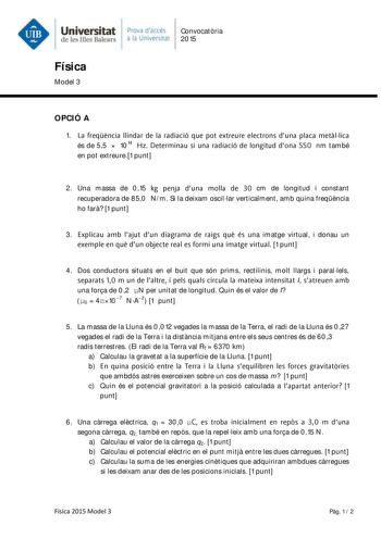 Universitat Prova daccés Convocatria de les lllcs BaJcars a la Univers al 2015 Física Model 3 OPCIÓ A 1 La freqencia llindar de la radiació que pot extreure electrons duna placa metal lica és de 55  1014 Hz Determinau si una radiació de longitud dona 550 nm també en pot extreure1 punt 2 Una massa de 015 kg penja duna molla de 30 cm de longitud i constant recuperadora de 850 Nm Si la deixam oscillar verticalment amb quina freqncia ho far 1 punt 3 Explicau amb lajut dun diagrama de raigs que és u…