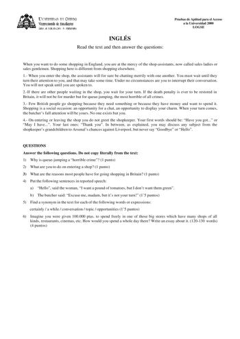 lKIVERSIDAD D vlllDO ViCC1rotrado de Esudiait ÁEilc JE D11EJIJAléN JtlT1ERSIItRIA INGLÉS Read the text and then answer the questions Pruebas de Aptitud para el Acceso a la Universidad 2000 LOGSE When you want to do some shopping in England you are at the mercy of the shopassistants now called sales ladies or sales gentlemen Shopping here is different from shopping elsewhere 1 When you enter the shop the assistants will for sure be chatting merrily with one another You must wait until they turn …