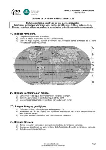 4 cuarto centenero e Universdad de Oviooo 16082008 PRUEBAS DE ACCESO A LA UNIVERSIDAD Curso 20072008 CIENCIAS DE LA TIERRA Y MEDIOAMBIENTALES El alumno contestará a cuatro de los seis bloques propuestos Cada bloque puntúa igual y tendrá un valor máximo de 225 puntos 075 por cada cuestión El punto restante se utilizará para valorar la presentación redacción ortografía esquemas etc 1 Bloque Atmósfera a Composición química de la atmósfera b Explica el efecto invernadero natural Consecuencias c Sob…