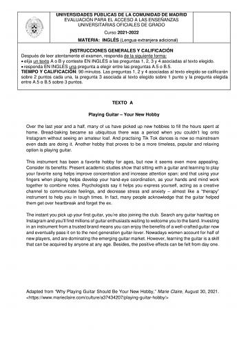 UNIVERSIDADES PÚBLICAS DE LA COMUNIDAD DE MADRID EVALUACIÓN PARA EL ACCESO A LAS ENSEÑANZAS UNIVERSITARIAS OFICIALES DE GRADO Curso 20212022 MATERIA INGLÉS Lengua extranjera adicional INSTRUCCIONES GENERALES Y CALIFICACIÓN Después de leer atentamente el examen responda de la siguiente forma  elija un texto A o B y conteste EN INGLÉS a las preguntas 1 2 3 y 4 asociadas al texto elegido  responda EN INGLÉS una pregunta a elegir entre las preguntas A5 o B5 TIEMPO Y CALIFICACIÓN 90 minutos Las preg…