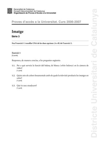 Districte Universitari de Catalunya Generalitat de Catailunya Consell lnterunirversitari de Catalunya 1 Organtzació de Proves dAccés a la Universitat Proves d accés a la Universitat Curs 20062007 Imatge Srie 3 Feu lexercici 1 i escolliu UNA de les dues opcions A o B de lexercici 2 Exercici 1 3 punts Responeu de manera concisa a les preguntes segents 11 Per a qu serveix la funció del balan de blancs white balance en la cmera de vídeo 1 punt 12 Quins són els colors fonamentals amb els quals la te…