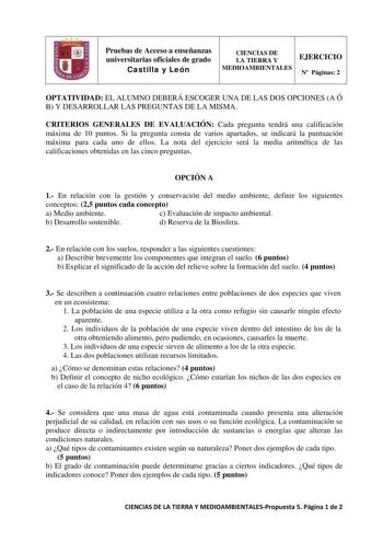 Pruebas de Acceso a enseñanzas universitarias oficiales de grado Castilla y León CIENCIAS DE LA TIERRA Y EJERCICIO MEDIOAMBIENTALES N Páginas 2 OPTATIVIDAD EL ALUMNO DEBERÁ ESCOGER UNA DE LAS DOS OPCIONES A Ó B Y DESARROLLAR LAS PREGUNTAS DE LA MISMA CRITERIOS GENERALES DE EVALUACIÓN Cada pregunta tendrá una calificación máxima de 10 puntos Si la pregunta consta de varios apartados se indicará la puntuación máxima para cada uno de ellos La nota del ejercicio será la media aritmética de las cali…