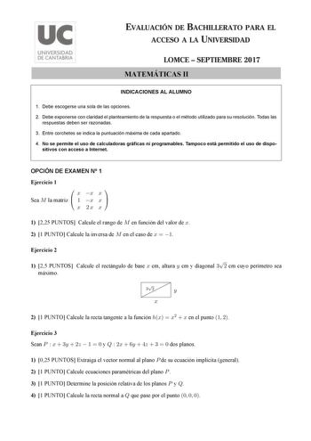 EVALUACIÓN DE BACHILLERATO PARA EL ACCESO A LA UNIVERSIDAD LOMCE  SEPTIEMBRE 2017 MATEMÁTICAS II INDICACIONES AL ALUMNO 1 Debe escogerse una sola de las opciones 2 Debe exponerse con claridad el planteamiento de la respuesta o el método utilizado para su resolución Todas las respuestas deben ser razonadas 3 Entre corchetes se indica la puntuación máxima de cada apartado 4 No se permite el uso de calculadoras gráficas ni programables Tampoco está permitido el uso de dispo sitivos con acceso a In…